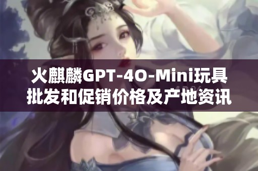 火麒麟GPT-4O-Mini玩具批發(fā)和促銷價(jià)格及產(chǎn)地資訊分享