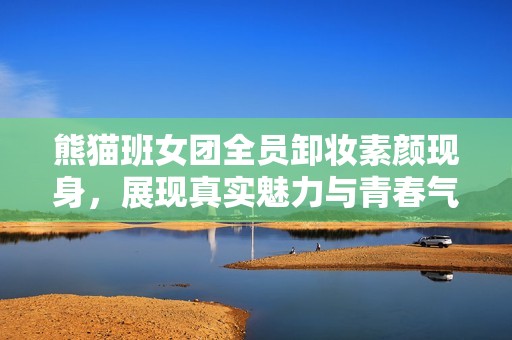 熊貓班女團(tuán)全員卸妝素顏現(xiàn)身，展現(xiàn)真實(shí)魅力與青春氣息