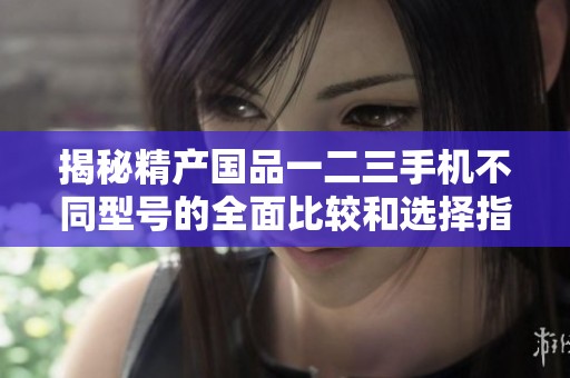 揭秘精產(chǎn)國品一二三手機不同型號的全面比較和選擇指南