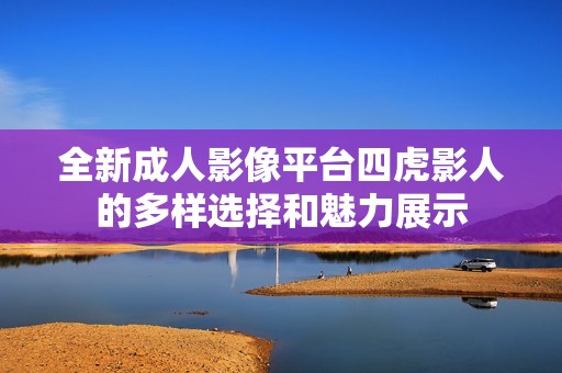 全新成人影像平臺(tái)四虎影人的多樣選擇和魅力展示