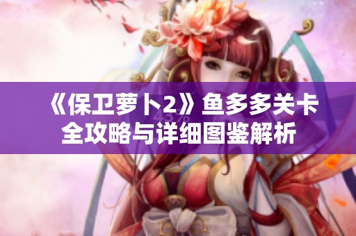 《保衛(wèi)蘿卜2》魚多多關(guān)卡全攻略與詳細(xì)圖鑒解析