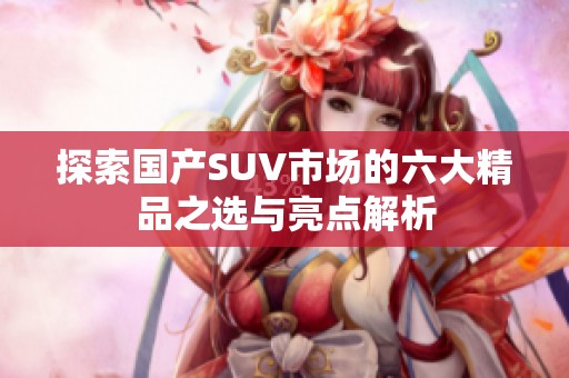 探索國產(chǎn)SUV市場(chǎng)的六大精品之選與亮點(diǎn)解析