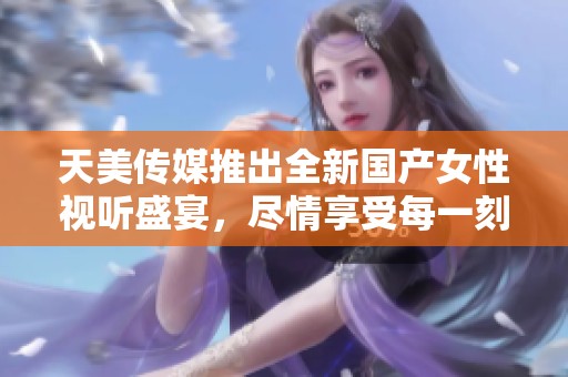 天美傳媒推出全新國產(chǎn)女性視聽盛宴，盡情享受每一刻