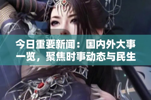 今日重要新聞：國內(nèi)外大事一覽，聚焦時事動態(tài)與民生關(guān)注