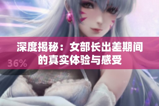 深度揭秘：女部長出差期間的真實體驗與感受