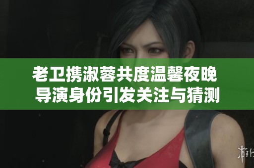 老衛(wèi)攜淑蓉共度溫馨夜晚 導(dǎo)演身份引發(fā)關(guān)注與猜測