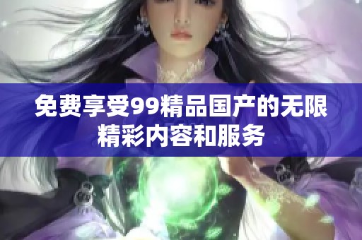 免費(fèi)享受99精品國(guó)產(chǎn)的無(wú)限精彩內(nèi)容和服務(wù)