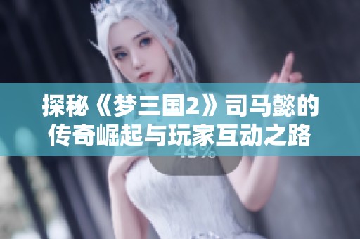 探秘《夢三國2》司馬懿的傳奇崛起與玩家互動之路