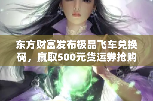東方財(cái)富發(fā)布極品飛車兌換碼，贏取500元貨運(yùn)券搶購(gòu)優(yōu)惠