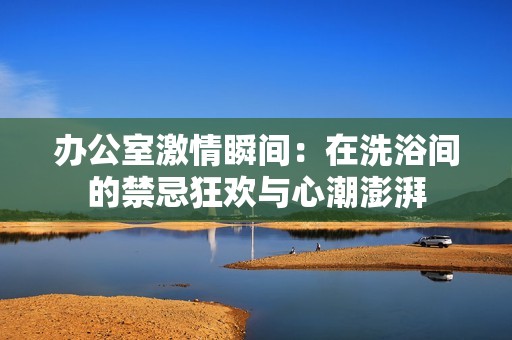 辦公室激情瞬間：在洗浴間的禁忌狂歡與心潮澎湃