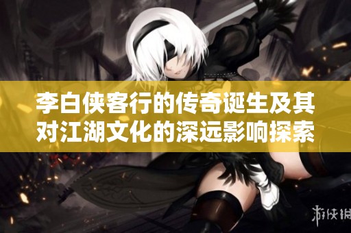 李白俠客行的傳奇誕生及其對(duì)江湖文化的深遠(yuǎn)影響探索