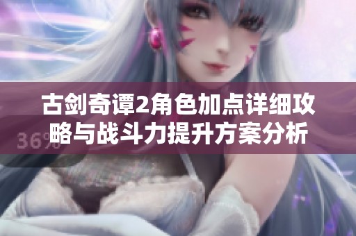 古劍奇譚2角色加點詳細攻略與戰(zhàn)斗力提升方案分析