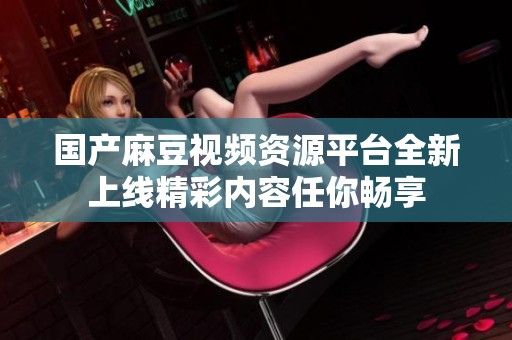 國產(chǎn)麻豆視頻資源平臺全新上線精彩內(nèi)容任你暢享