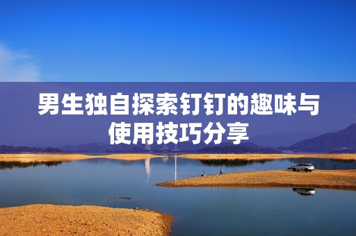 男生獨自探索釘釘?shù)娜の杜c使用技巧分享