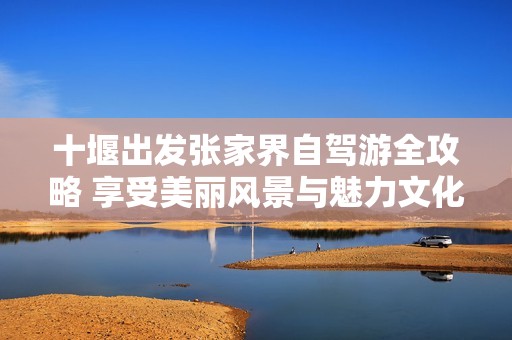 十堰出發(fā)張家界自駕游全攻略 享受美麗風(fēng)景與魅力文化