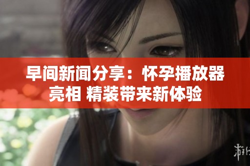 早間新聞分享：懷孕播放器亮相 精裝帶來新體驗(yàn)