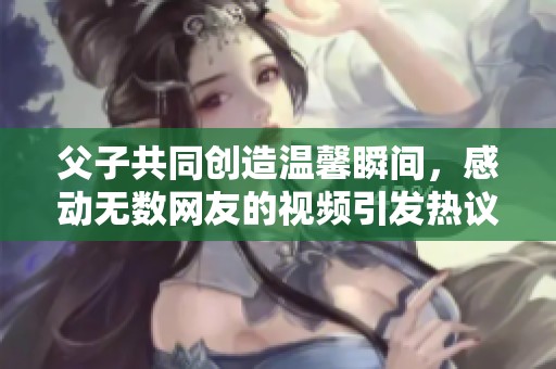 父子共同創(chuàng)造溫馨瞬間<div   id=