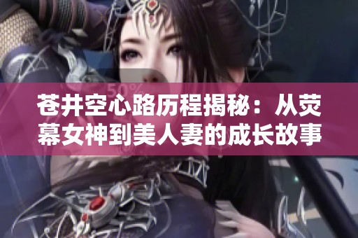 蒼井空心路歷程揭秘：從熒幕女神到美人妻的成長故事