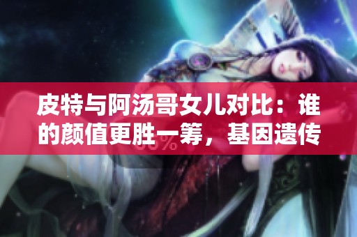 皮特與阿湯哥女兒對比：誰的顏值更勝一籌，基因遺傳大揭秘