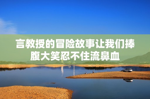 言教授的冒險(xiǎn)故事讓我們捧腹大笑忍不住流鼻血