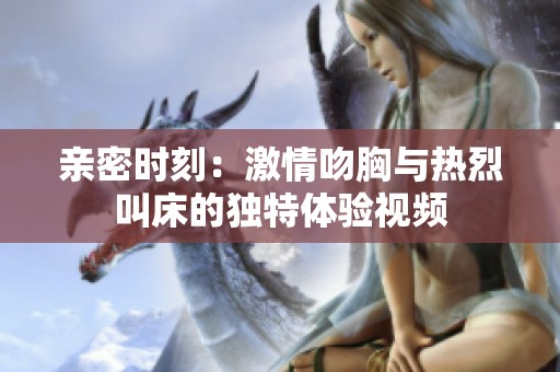 親密時刻：激情吻胸與熱烈叫床的獨特體驗視頻
