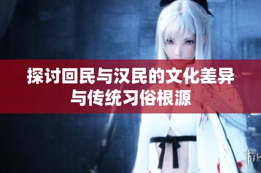 探討回民與漢民的文化差異與傳統(tǒng)習(xí)俗根源