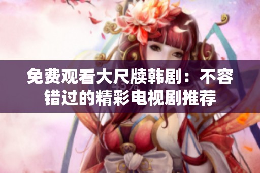 免費(fèi)觀看大尺牘韓?。翰蝗蒎e過的精彩電視劇推薦
