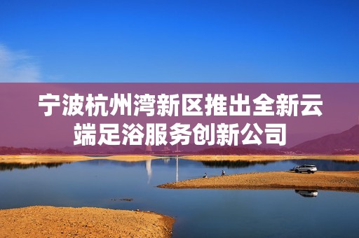 寧波杭州灣新區(qū)推出全新云端足浴服務(wù)創(chuàng)新公司