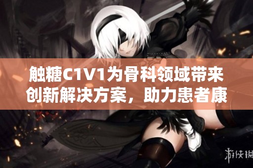 觸糖C1V1為骨科領(lǐng)域帶來創(chuàng)新解決方案，助力患者康復(fù)