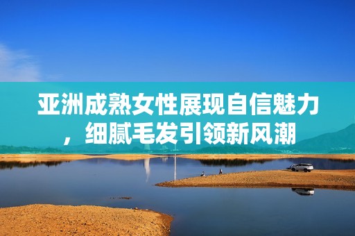 亞洲成熟女性展現(xiàn)自信魅力，細(xì)膩毛發(fā)引領(lǐng)新風(fēng)潮