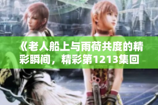 《老人船上與雨荷共度的精彩瞬間，精彩第1213集回顧》