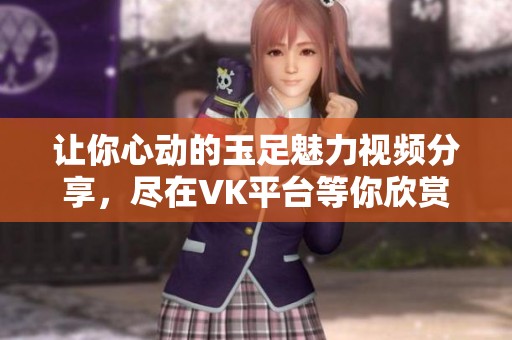 讓你心動的玉足魅力視頻分享，盡在VK平臺等你欣賞