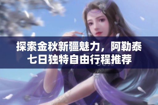 探索金秋新疆魅力，阿勒泰七日獨特自由行程推薦