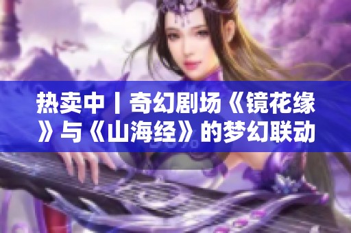 熱賣中丨奇幻劇場(chǎng)《鏡花緣》與《山海經(jīng)》的夢(mèng)幻聯(lián)動(dòng)啟幕 熱賣中丨奇幻劇場(chǎng)《鏡花緣》與《山海經(jīng)》的夢(mèng)幻聯(lián)動(dòng)啟幕