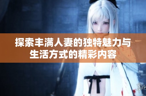 探索豐滿人妻的獨(dú)特魅力與生活方式的精彩內(nèi)容