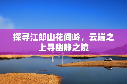 探尋江郎山花間嶺，云端之上尋幽靜之境