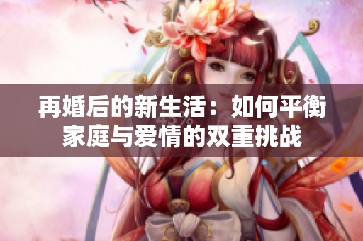 再婚后的新生活：如何平衡家庭與愛情的雙重挑戰(zhàn)