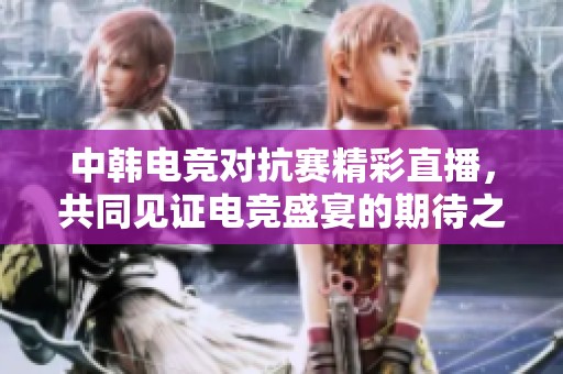 中韓電競對抗賽精彩直播，共同見證電競盛宴的期待之戰(zhàn)