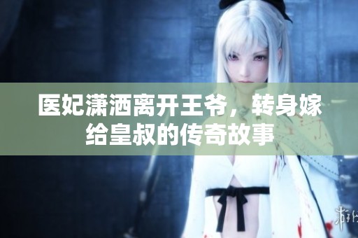 醫(yī)妃瀟灑離開(kāi)王爺，轉(zhuǎn)身嫁給皇叔的傳奇故事