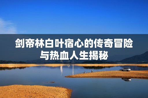劍帝林白葉宿心的傳奇冒險(xiǎn)與熱血人生揭秘