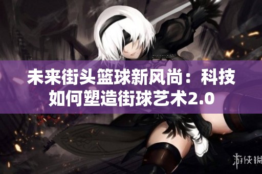 未來街頭籃球新風尚：科技如何塑造街球藝術(shù)2.0