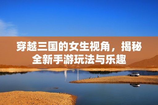 穿越三國的女生視角，揭秘全新手游玩法與樂趣