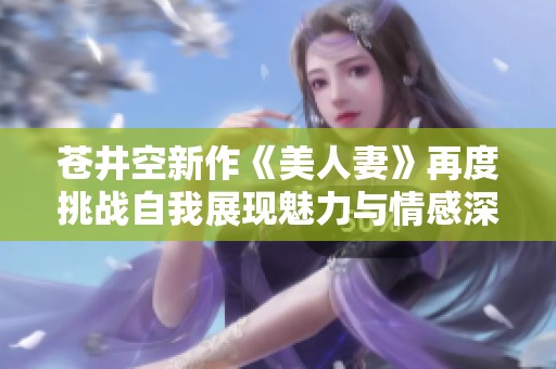 蒼井空新作《美人妻》再度挑戰(zhàn)自我展現(xiàn)魅力與情感深度