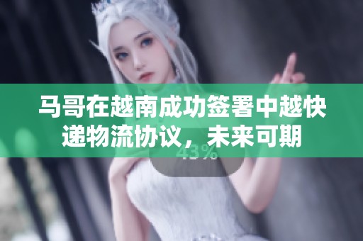 馬哥在越南成功簽署中越快遞物流協(xié)議，未來可期