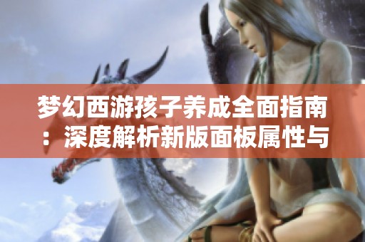 夢幻西游孩子養(yǎng)成全面指南：深度解析新版面板屬性與成長策略