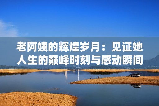 老阿姨的輝煌歲月：見證她人生的巔峰時(shí)刻與感動(dòng)瞬間