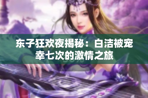 東子狂歡夜揭秘：白潔被寵幸七次的激情之旅