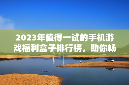 2023年值得一試的手機(jī)游戲福利盒子排行榜，助你暢享高爆率玩法
