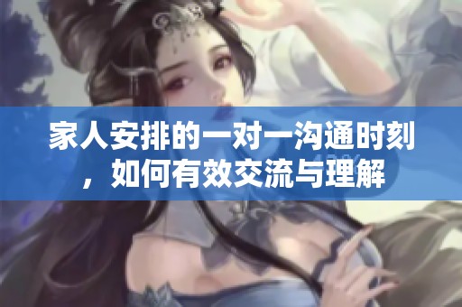 家人安排的一對一溝通時刻，如何有效交流與理解