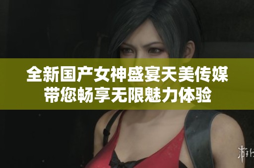 全新國產(chǎn)女神盛宴天美傳媒帶您暢享無限魅力體驗(yàn)